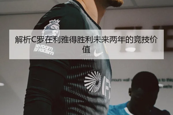 解析C罗在利雅得胜利未来两年的竞技价值