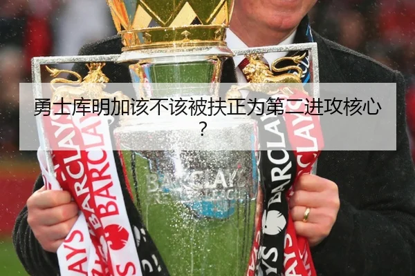 勇士库明加该不该被扶正为第二进攻核心？